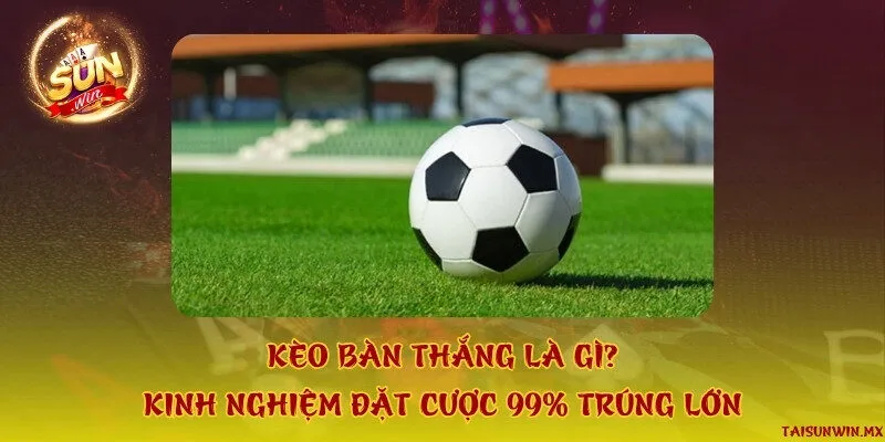 Kèo bàn thắng là gì? Kinh nghiệm đặt cược 99% trúng lớn
